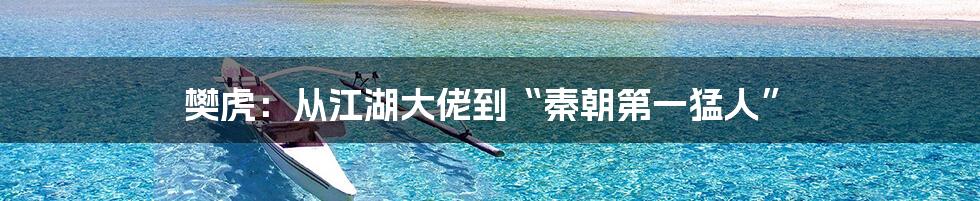 樊虎：从江湖大佬到“秦朝第一猛人”