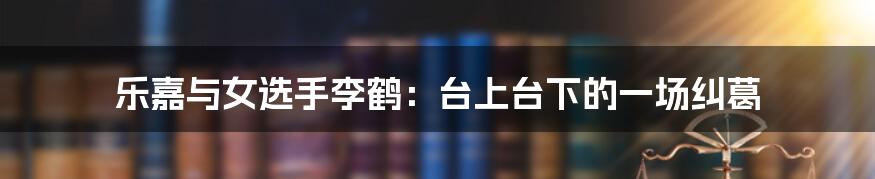 乐嘉与女选手李鹤：台上台下的一场纠葛