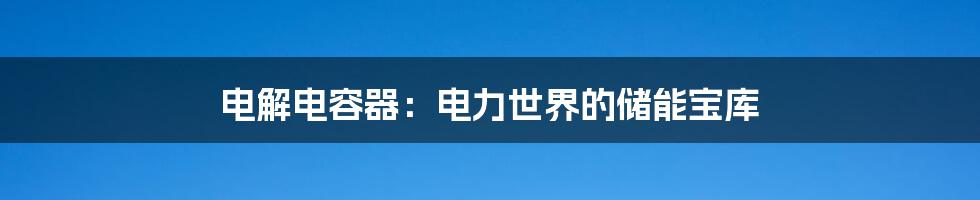 电解电容器：电力世界的储能宝库