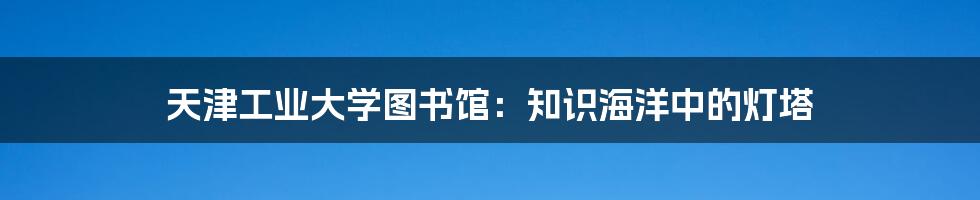 天津工业大学图书馆：知识海洋中的灯塔