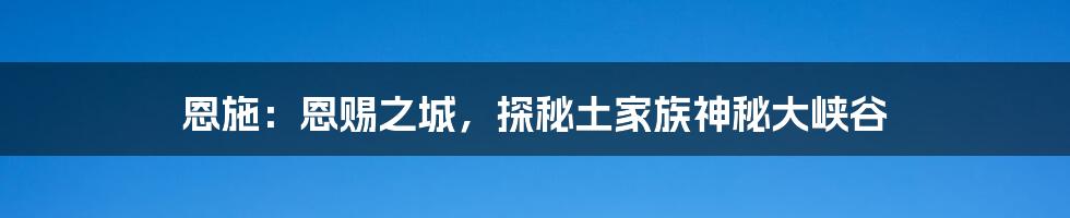 恩施：恩赐之城，探秘土家族神秘大峡谷