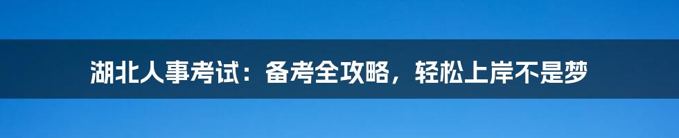 湖北人事考试：备考全攻略，轻松上岸不是梦