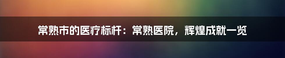 常熟市的医疗标杆：常熟医院，辉煌成就一览