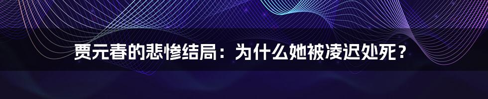 贾元春的悲惨结局：为什么她被凌迟处死？