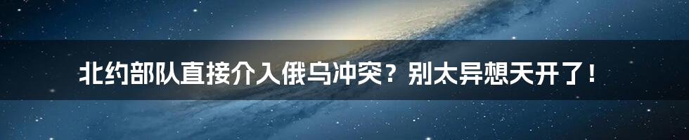 北约部队直接介入俄乌冲突？别太异想天开了！