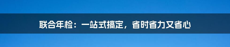 联合年检：一站式搞定，省时省力又省心