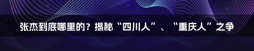 张杰到底哪里的？揭秘“四川人”、“重庆人”之争