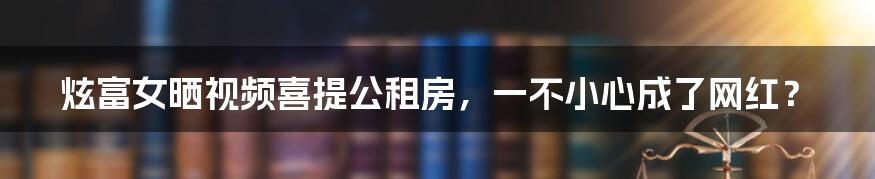 炫富女晒视频喜提公租房，一不小心成了网红？