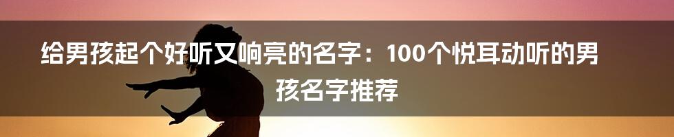 给男孩起个好听又响亮的名字：100个悦耳动听的男孩名字推荐