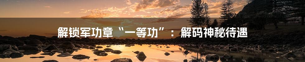 解锁军功章“一等功”：解码神秘待遇