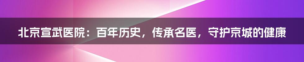 北京宣武医院：百年历史，传承名医，守护京城的健康