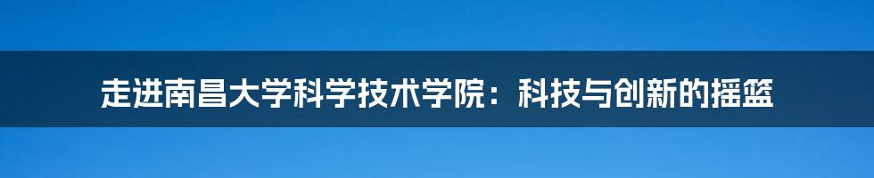 走进南昌大学科学技术学院：科技与创新的摇篮