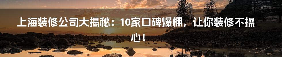 上海装修公司大揭秘：10家口碑爆棚，让你装修不操心！