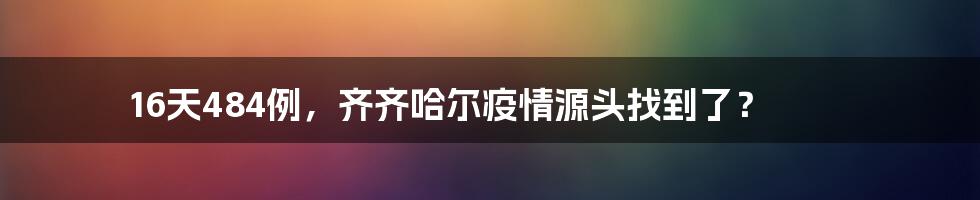 16天484例，齐齐哈尔疫情源头找到了？