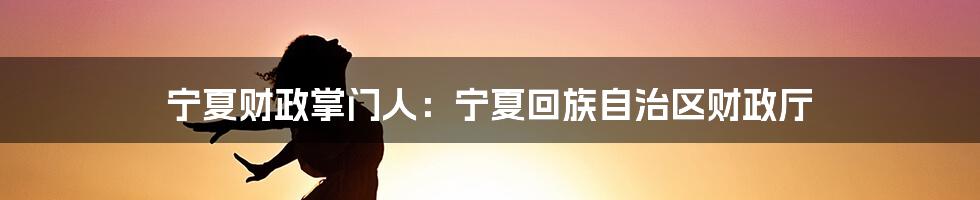 宁夏财政掌门人：宁夏回族自治区财政厅