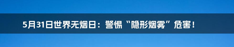 5月31日世界无烟日：警惕“隐形烟雾”危害！