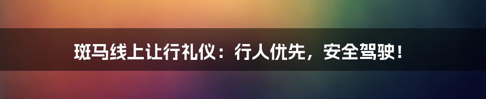 斑马线上让行礼仪：行人优先，安全驾驶！