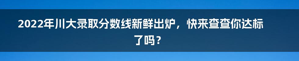 2022年川大录取分数线新鲜出炉，快来查查你达标了吗？