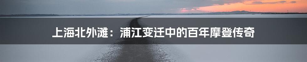 上海北外滩：浦江变迁中的百年摩登传奇