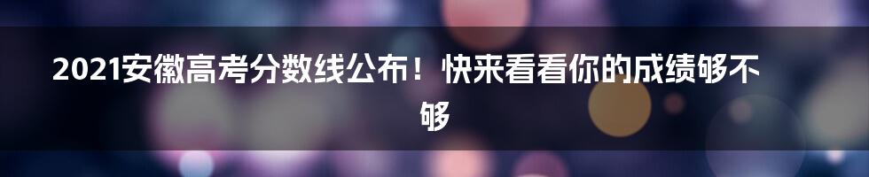 2021安徽高考分数线公布！快来看看你的成绩够不够