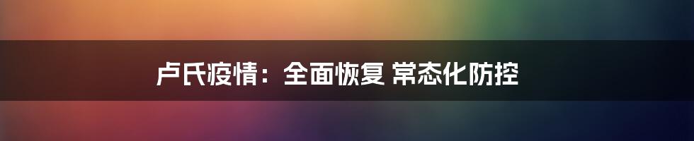 卢氏疫情：全面恢复 常态化防控