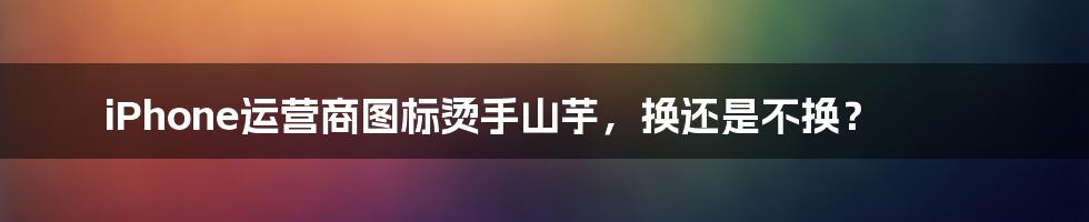 iPhone运营商图标烫手山芋，换还是不换？