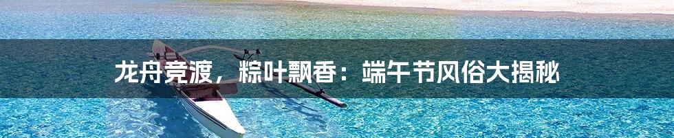 龙舟竞渡，粽叶飘香：端午节风俗大揭秘