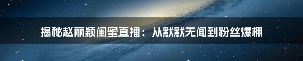 揭秘赵丽颖闺蜜直播：从默默无闻到粉丝爆棚