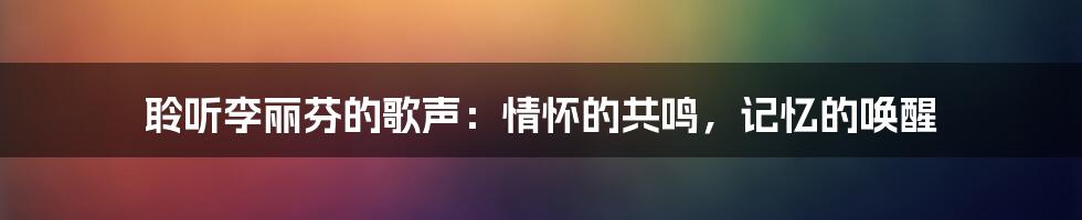 聆听李丽芬的歌声：情怀的共鸣，记忆的唤醒