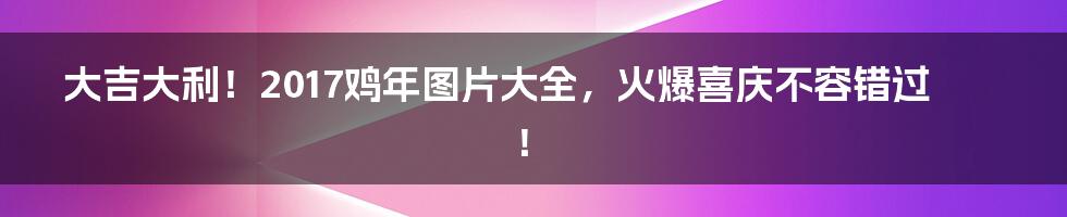 大吉大利！2017鸡年图片大全，火爆喜庆不容错过！