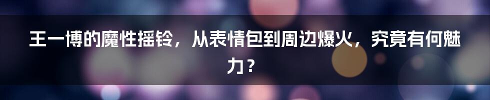 王一博的魔性摇铃，从表情包到周边爆火，究竟有何魅力？