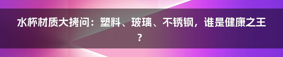 水杯材质大拷问：塑料、玻璃、不锈钢，谁是健康之王？