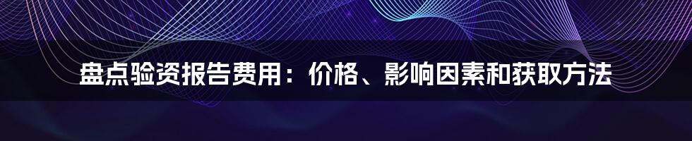 盘点验资报告费用：价格、影响因素和获取方法