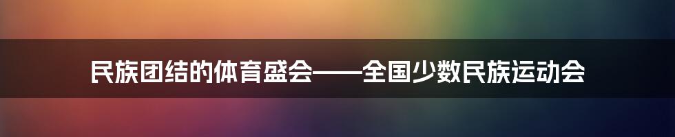 民族团结的体育盛会——全国少数民族运动会