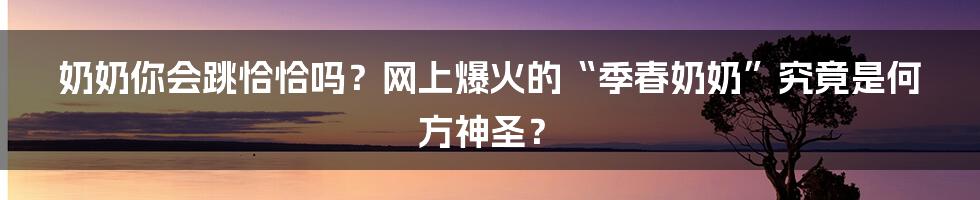 奶奶你会跳恰恰吗？网上爆火的“季春奶奶”究竟是何方神圣？