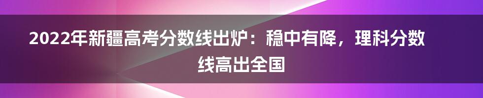 2022年新疆高考分数线出炉：稳中有降，理科分数线高出全国