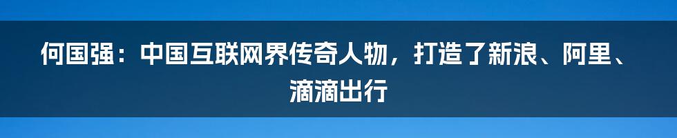 何国强：中国互联网界传奇人物，打造了新浪、阿里、滴滴出行