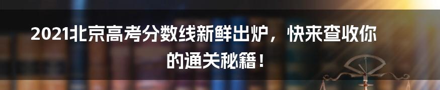 2021北京高考分数线新鲜出炉，快来查收你的通关秘籍！