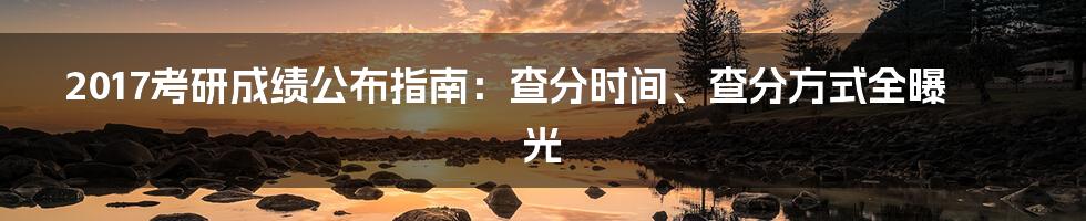 2017考研成绩公布指南：查分时间、查分方式全曝光