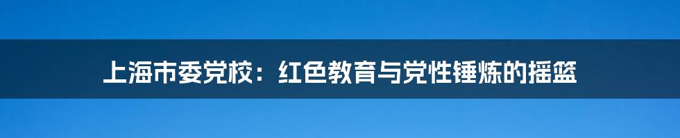 上海市委党校：红色教育与党性锤炼的摇篮