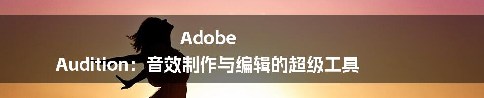 Adob​​e Audition：音效制作与编辑的超级工具