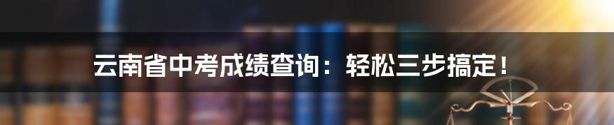 云南省中考成绩查询：轻松三步搞定！