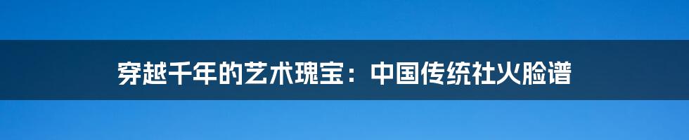 穿越千年的艺术瑰宝：中国传统社火脸谱