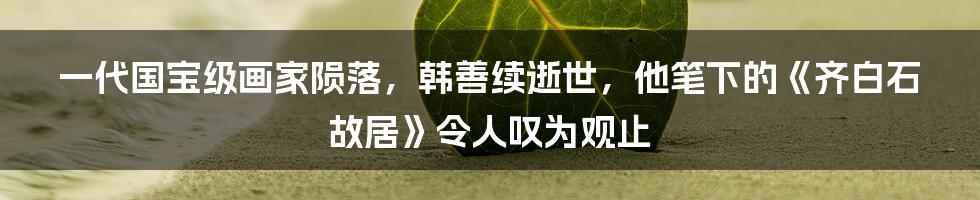 一代国宝级画家陨落，韩善续逝世，他笔下的《齐白石故居》令人叹为观止