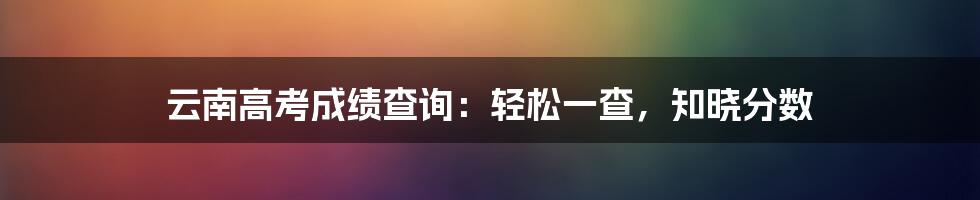 云南高考成绩查询：轻松一查，知晓分数