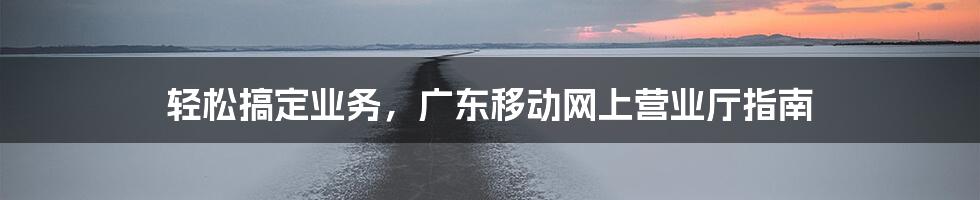 轻松搞定业务，广东移动网上营业厅指南