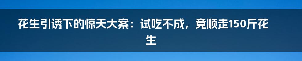 花生引诱下的惊天大案：试吃不成，竟顺走150斤花生