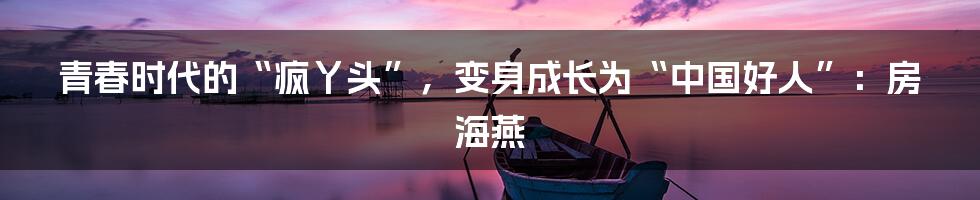 青春时代的“疯丫头”，变身成长为“中国好人”：房海燕