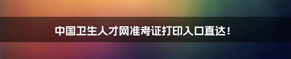 中国卫生人才网准考证打印入口直达！