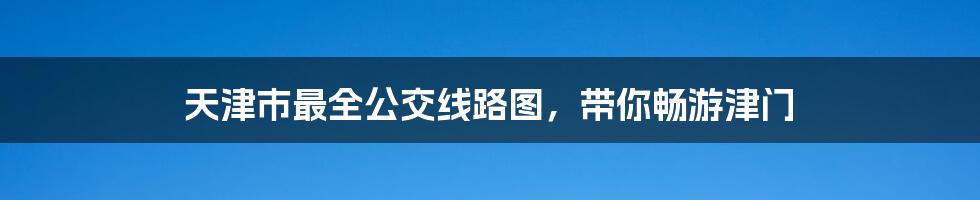 天津市最全公交线路图，带你畅游津门